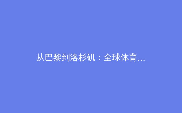 从巴黎到洛杉矶：全球体育产业数字化转型与竞技伦理新挑战