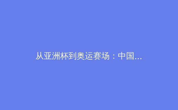 从亚洲杯到奥运赛场：中国女篮战术体系演进与未来挑战 - 2
